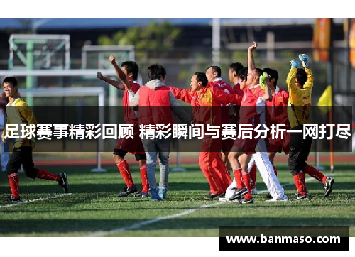 足球赛事精彩回顾 精彩瞬间与赛后分析一网打尽