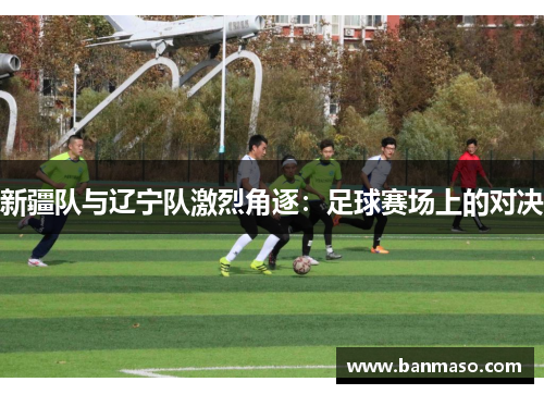 新疆队与辽宁队激烈角逐：足球赛场上的对决