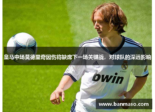 皇马中场莫德里奇因伤将缺席下一场关键战，对球队的深远影响