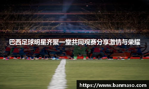 巴西足球明星齐聚一堂共同观赛分享激情与荣耀